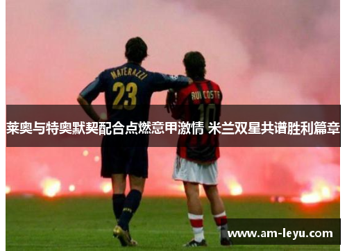 莱奥与特奥默契配合点燃意甲激情 米兰双星共谱胜利篇章