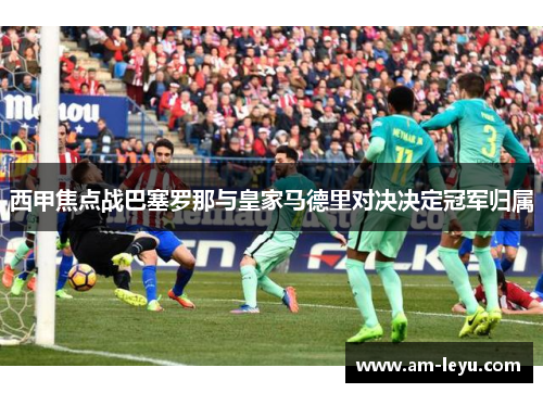西甲焦点战巴塞罗那与皇家马德里对决决定冠军归属