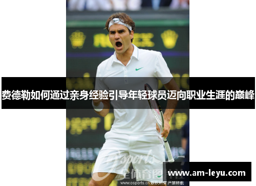 费德勒如何通过亲身经验引导年轻球员迈向职业生涯的巅峰