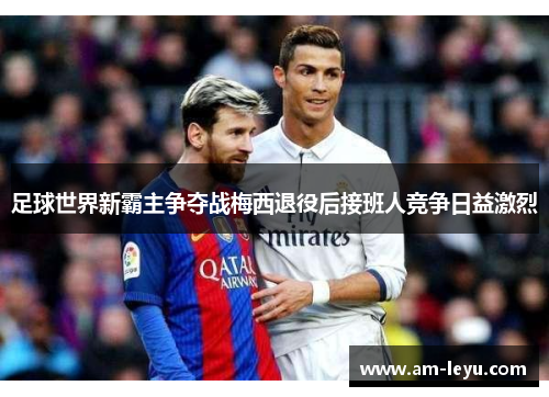 足球世界新霸主争夺战梅西退役后接班人竞争日益激烈