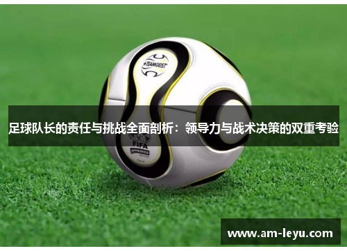 足球队长的责任与挑战全面剖析：领导力与战术决策的双重考验