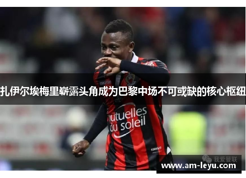 扎伊尔埃梅里崭露头角成为巴黎中场不可或缺的核心枢纽