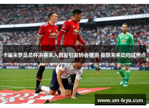 卡塞米罗足总杯决赛未入首发引发转会猜测 曼联未来动向成焦点