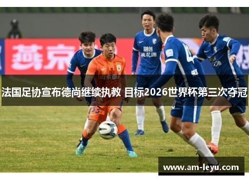 法国足协宣布德尚继续执教 目标2026世界杯第三次夺冠