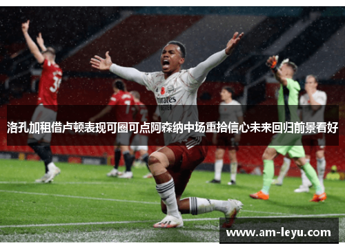 洛孔加租借卢顿表现可圈可点阿森纳中场重拾信心未来回归前景看好