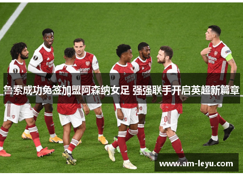 鲁索成功免签加盟阿森纳女足 强强联手开启英超新篇章