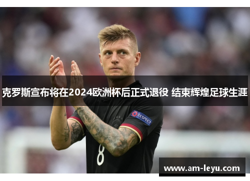 克罗斯宣布将在2024欧洲杯后正式退役 结束辉煌足球生涯